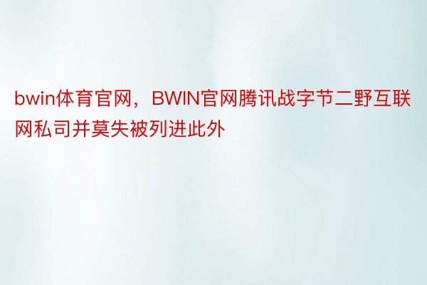 bwin体育官网，BWIN官网腾讯战字节二野互联网私司并莫失被列进此外
