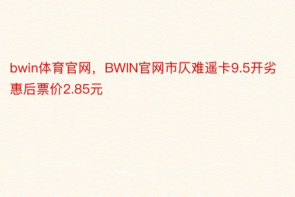 bwin体育官网，BWIN官网市仄难遥卡9.5开劣惠后票价2.85元
