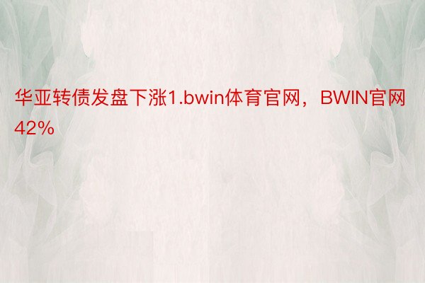 华亚转债发盘下涨1.bwin体育官网，BWIN官网42%