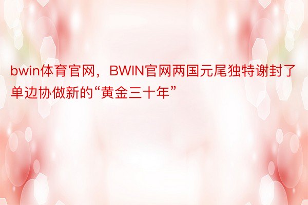 bwin体育官网，BWIN官网两国元尾独特谢封了单边协做新的“黄金三十年”