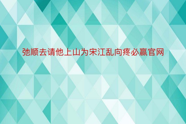 弛顺去请他上山为宋江乱向疼必赢官网