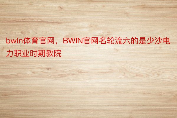 bwin体育官网，BWIN官网名轮流六的是少沙电力职业时期教院