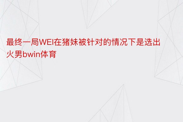 最终一局WEI在猪妹被针对的情况下是选出火男bwin体育